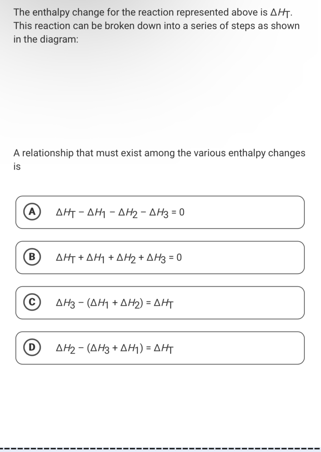 The enthalpy change for the reaction represented above is △ HT. 
This reaction can be broken down into a series of steps as shown
in the diagram:
A relationship that must exist among the various enthalpy changes
is
A △ H_T-△ H_1-△ H_2-△ H_3=0
B △ H_T+△ H_1+△ H_2+△ H_3=0
C △ H_3-(△ H_1+△ H_2)=△ H_T
D △ H_2-(△ H_3+△ H_1)=△ H_T