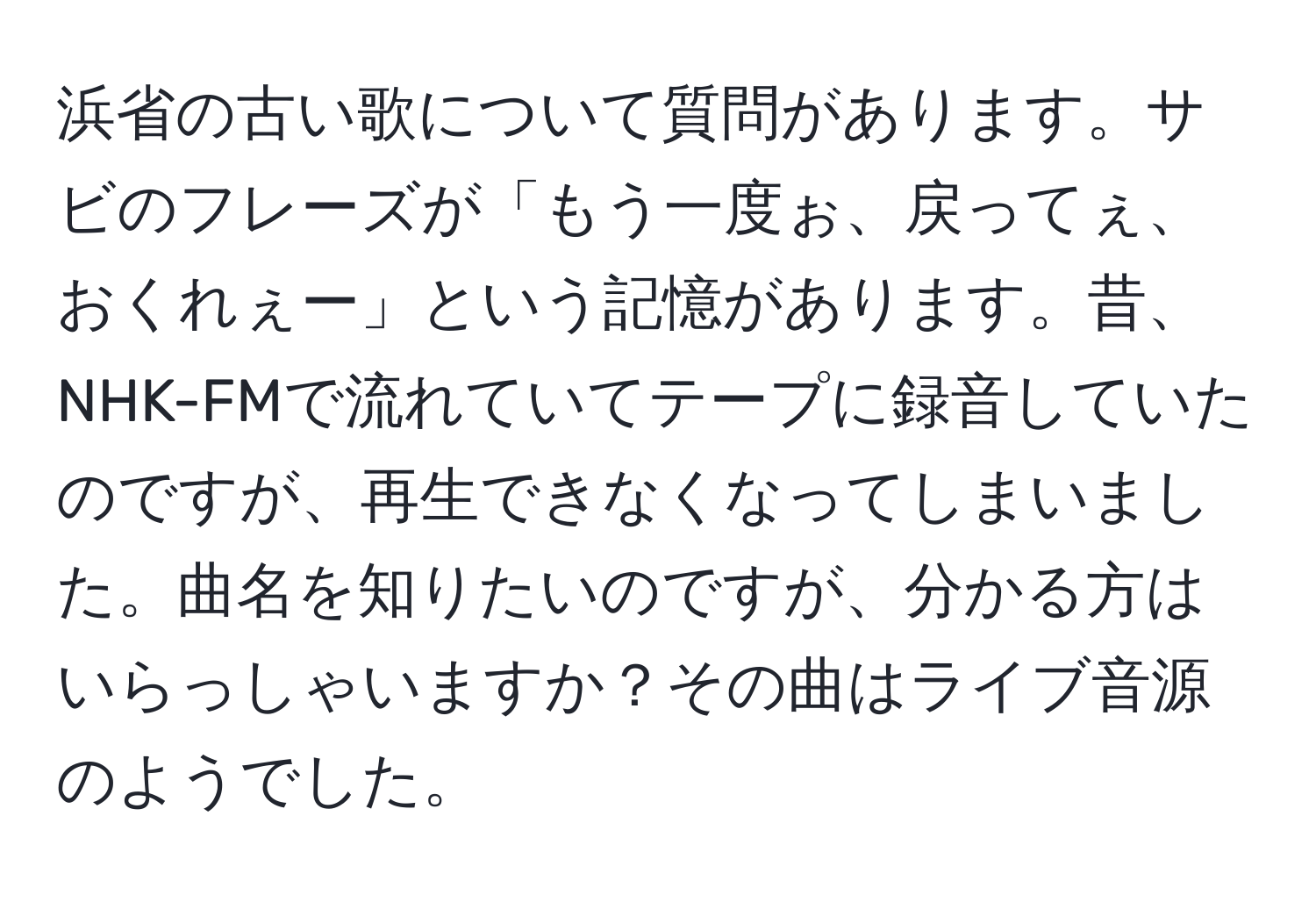 浜省の古い歌について質問があります。サビのフレーズが「もう一度ぉ、戻ってぇ、おくれぇー」という記憶があります。昔、NHK-FMで流れていてテープに録音していたのですが、再生できなくなってしまいました。曲名を知りたいのですが、分かる方はいらっしゃいますか？その曲はライブ音源のようでした。