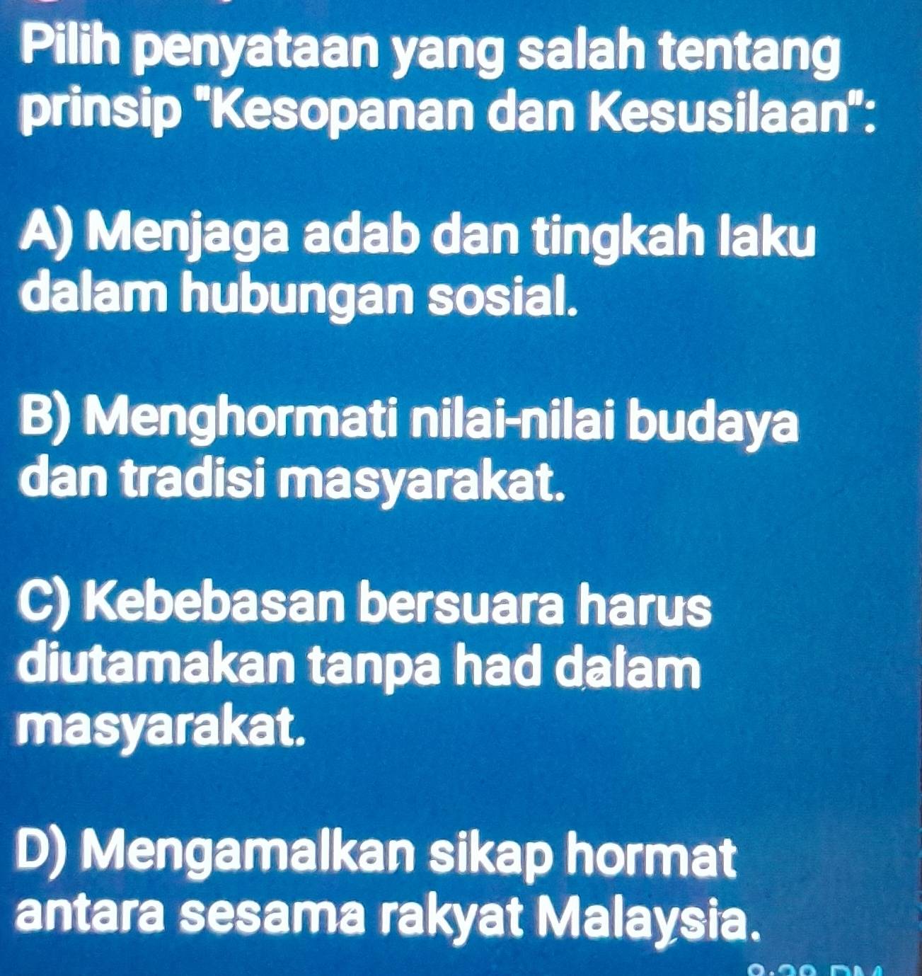 Pilih penyataan yang salah tentang
prinsip ''Kesopanan dan Kesusilaan'':
A) Menjaga adab dan tingkah laku
dalam hubungan sosial.
B) Menghormati nilai-nilai budaya
dan tradisi masyarakat.
C) Kebebasan bersuara harus
diutamakan tanpa had dalam
masyarakat.
D) Mengamalkan sikap hormat
antara sesama rakyat Malaysia.