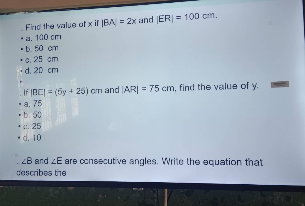 Find the value of x if |BA|=2x and |ER|=100cm.
a. 100 cm
b. 50 cm
c. 25 cm
d. 20 cm
If |BE|=(5y+25) cm and |AR|=75cm , find the value of y.
a. 75
b. 50
c. 25
d. 10
∠ B and ∠ E are consecutive angles. Write the equation that
describes the