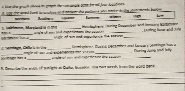 Use the graph above to graph the sun angle dato for all four locations. 
Ill use the ward bank to analyze and answer the patterns you notice in the statements below. 
Martherm Souther Equator Summer Winter High Low 
1. Baltimare, Maryand is in the _Hemisphere. During December and January Baltimore 
has a_ angle of sun and experiences the season _ During June and July 
Baltímere has a _angle of sun and experience the season _ 
2. Samtiago, Chille is in the _Hemisphere. During December and January Santiago has a 
_angle of sun and experiences the season _ During June and Juły 
Sartíago has a _angle of sun and experience the season _ 
_ 
3. Describe the angle of sunlight at Quito, Ecuador. Use two words from the word bank. 
_ 
_