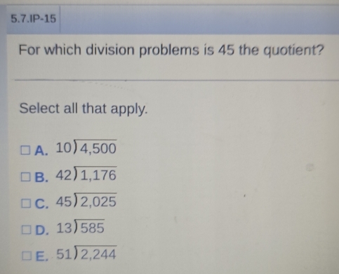 5.7.IP-15
For which division problems is 45 the quotient?
Select all that apply.
A. beginarrayr 10encloselongdiv 4,500endarray
B. beginarrayr 42encloselongdiv 1,176endarray
C. beginarrayr 45encloselongdiv 2,025endarray
D. beginarrayr 13encloselongdiv 585endarray
E. beginarrayr 51encloselongdiv 2,244endarray