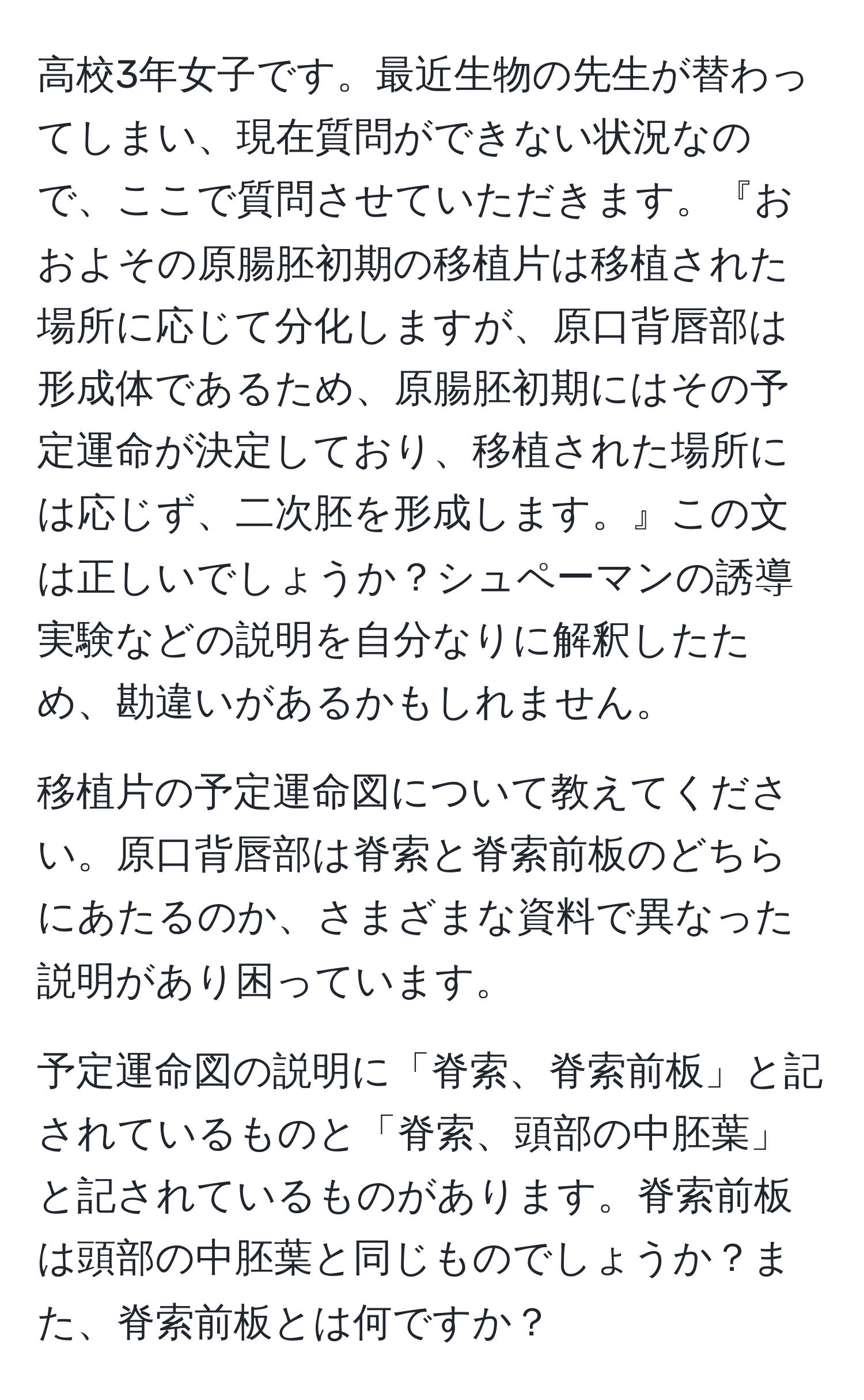 高校3年女子です。最近生物の先生が替わってしまい、現在質問ができない状況なので、ここで質問させていただきます。『おおよその原腸胚初期の移植片は移植された場所に応じて分化しますが、原口背唇部は形成体であるため、原腸胚初期にはその予定運命が決定しており、移植された場所には応じず、二次胚を形成します。』この文は正しいでしょうか？シュペーマンの誘導実験などの説明を自分なりに解釈したため、勘違いがあるかもしれません。

移植片の予定運命図について教えてください。原口背唇部は脊索と脊索前板のどちらにあたるのか、さまざまな資料で異なった説明があり困っています。

予定運命図の説明に「脊索、脊索前板」と記されているものと「脊索、頭部の中胚葉」と記されているものがあります。脊索前板は頭部の中胚葉と同じものでしょうか？また、脊索前板とは何ですか？