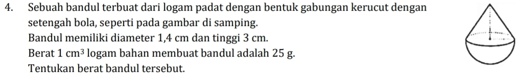 Sebuah bandul terbuat dari logam padat dengan bentuk gabungan kerucut dengan 
setengah bola, seperti pada gambar di samping. 
Bandul memiliki diameter 1,4 cm dan tinggi 3 cm. 
Berat 1cm^3 logam bahan membuat bandul adalah 25 g. 
Tentukan berat bandul tersebut.