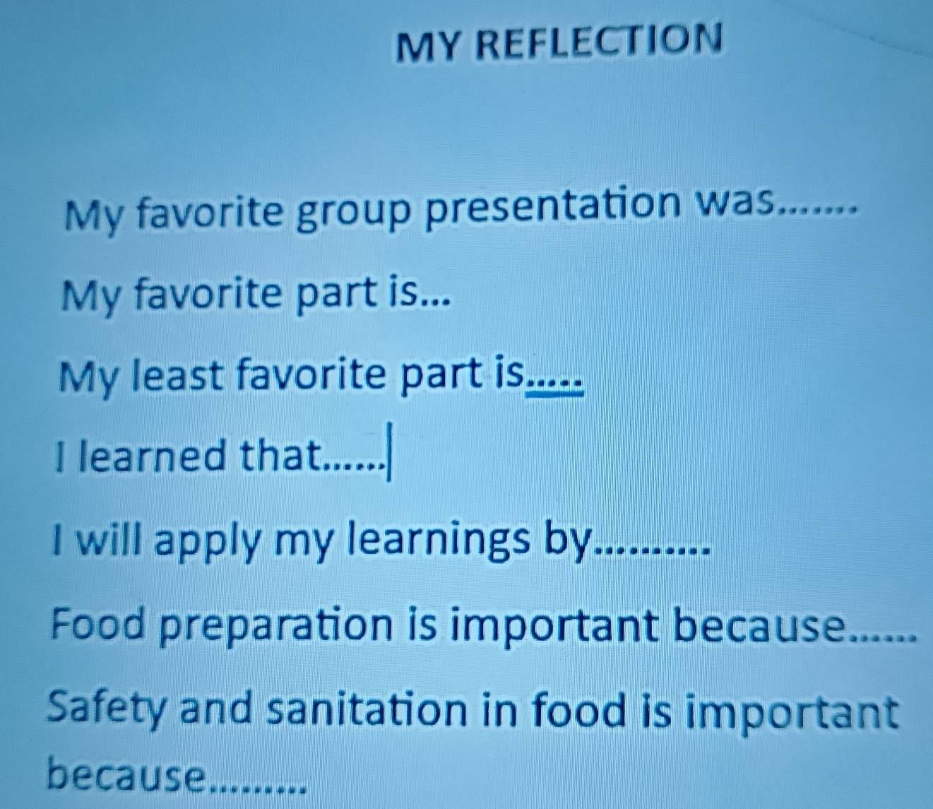 MY REFLECTION 
My favorite group presentation was_ m 
My favorite part is... 
My least favorite part is_ _ _ 
I 
I learned that._ 
I will apply my learnings by.......... 
Food preparation is important because_ 
Safety and sanitation in food is important 
because_