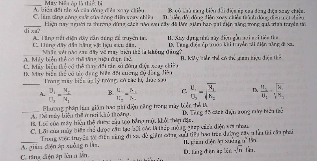 Máy biển áp là thiết bị
A. biến đổi tần số của dòng điện xoay chiều B. có khả năng biến đổi điện áp của dòng điện xoay chiều.
C. làm tăng công suất của dòng điện xoay chiều. D. biến đổi dòng điện xoay chiều thành dòng điện một chiều.
_Hiện nay người ta thường dùng cách nào sau đây để làm giảm hao phí điện năng trong quá trình truyền tải
đi xa?
A. Tăng tiết diện dây dẫn dùng để truyền tải. B. Xây dựng nhà náy điện gần nơi nơi tiêu thụ.
C. Dùng dây dẫn bằng vật liệu siêu dẫn. D. Tăng điện áp trước khi truyền tải điện năng đi xa.
_Nhận xét nào sau đây về máy biến thế là không đúng?
A. Máy biến thế có thể tăng hiệu điện thế. B. Máy biến thế có thể giảm hiệu điện thế.
C. Máy biến thế có thể thay đổi tần số đòng điện xoay chiều.
D. Máy biến thế có tác dụng biến đổi cường độ dòng điện.
_Trong máy biến áp lý tưởng, có các hệ thức sau:
B.
A. frac U_1U_2=frac N_2N_1 frac U_1U_2=frac N_1N_2
C. frac U_1U_2=sqrt(frac N_1)N_2 frac U_1U_2=sqrt(frac N_2)N_1
D.
Phương pháp làm giảm hao phí điện năng trong máy biến thế là.
_A. Để máy biến thế ở nơi khô thoáng. D. Tăng độ cách điện trong máy biến thế
B. Lõi của máy biến thế được cấu tạo bằng một khối thép đặc.
C. Lõi của máy biến thế được cấu tạo bởi các lá thép mỏng ghép cách điện với nhau.
Trong việc truyền tải điện năng đi xa, để giảm công suất tiêu hao trên đường dây n lần thì cần phải
_A. giảm điện áp xuống n lần. B. giảm điện áp xuống n^2 lần.
C. tăng điện áp lên n lần. D. tăng điện áp lên sqrt(n) lần.