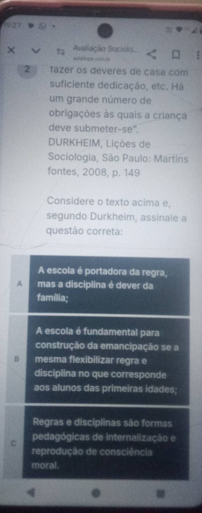 19:27
× Avaliação Sociolo.
%
aulai tope.com b
2 tazer os deveres de casa com
suficiente dedicação, etc. Há
um grande número de
obrigações às quais a criança
deve submeter-se".
DURKHEIM, Lições de
Sociologia, São Paulo: Martins
fontes, 2008, p. 149
Considere o texto acima e,
segundo Durkheim, assinale a
questão correta:
A escola é portadora da regra,
A mas a disciplina é dever da
família;
A escola é fundamental para
construção da emancipação se a
B mesma flexibilizar regra e
disciplina no que corresponde
aos alunos das primeiras idades;
Regras e disciplinas são formas
C
pedagógicas de internalização e
reprodução de consciência
moral.