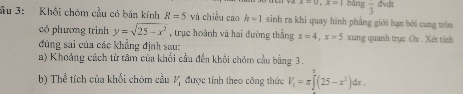 x=0, x=1 bảng frac 3 đvdt 
âu 3: Khối chỏm cầu có bán kính R=5 và chiều cao h=1 sinh ra khi quay hình phẳng giới hạn bởi cung tròn 
có phương trình y=sqrt(25-x^2) , trục hoành và hai đường thắng x=4, x=5 xung quanh trục Ox. Xét tính 
đúng sai của các khẳng định sau: 
a) Khoảng cách từ tâm của khối cầu đến khối chỏm cầu bằng 3. 
b) Thể tích của khối chỏm cầu V_1 được tính theo công thức V_1=π ∈tlimits^5(25-x^2)dx.