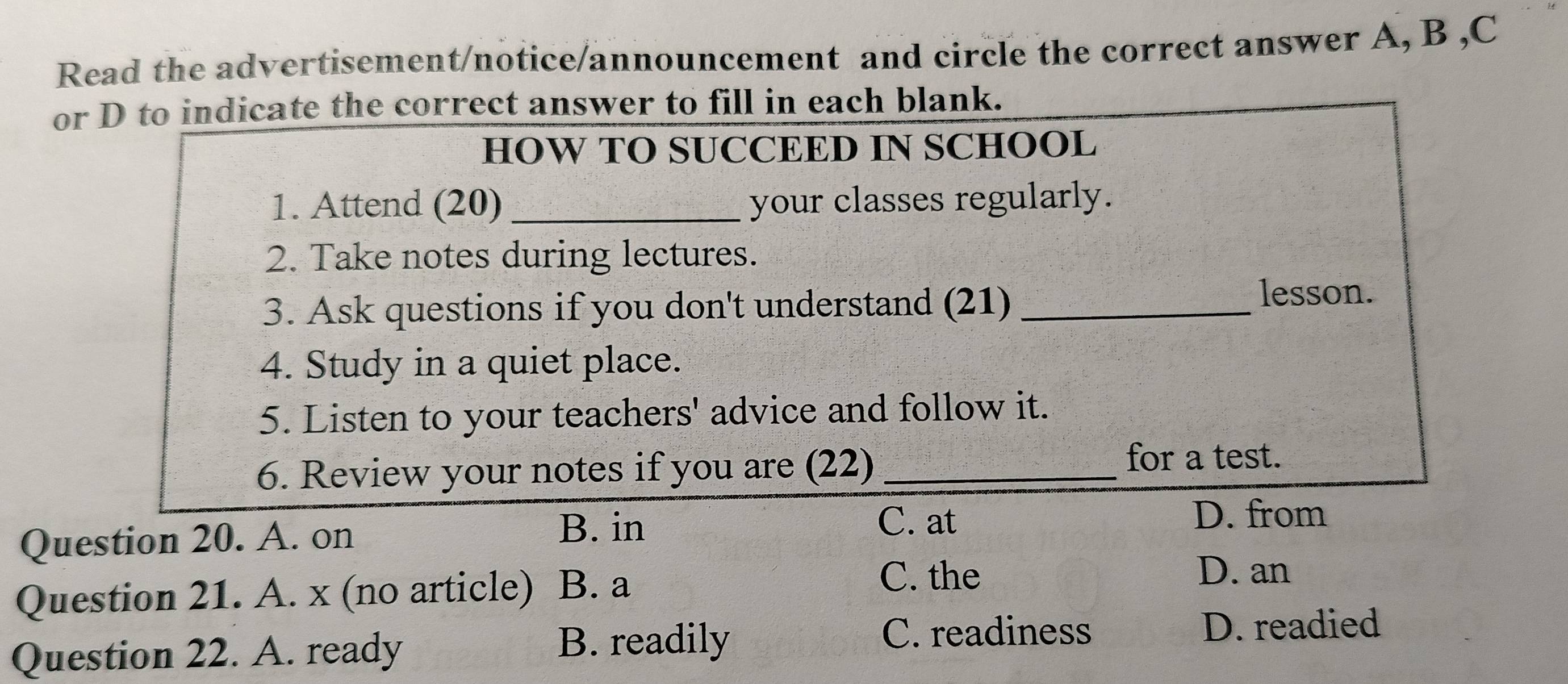 Read the advertisement/notice/announcement and circle the correct answer A, B ,C
or D to indicate the correct answer to fill in each blank.
HOW TO SUCCEED IN SCHOOL
1. Attend (20) _your classes regularly.
2. Take notes during lectures.
3. Ask questions if you don't understand (21)_
lesson.
4. Study in a quiet place.
5. Listen to your teachers' advice and follow it.
6. Review your notes if you are (22)_
for a test.
D. from
Question 20. A. on
B. in C. at
Question 21. A. x (no article) B. a
C. the D. an
Question 22. A. ready B. readily
C. readiness D. readied