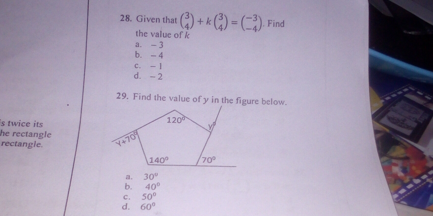 Given that beginpmatrix 3 4endpmatrix +kbeginpmatrix 3 4endpmatrix =beginpmatrix -3 -4endpmatrix. Find
the value of k
a. - 3
b.  -4
c. - 1
d. - 2
29. Find the value of y in the figure below.
is twice its
he rectangle
rectangle.
a. 30°
b. 40°
C. 50°
d. 60°