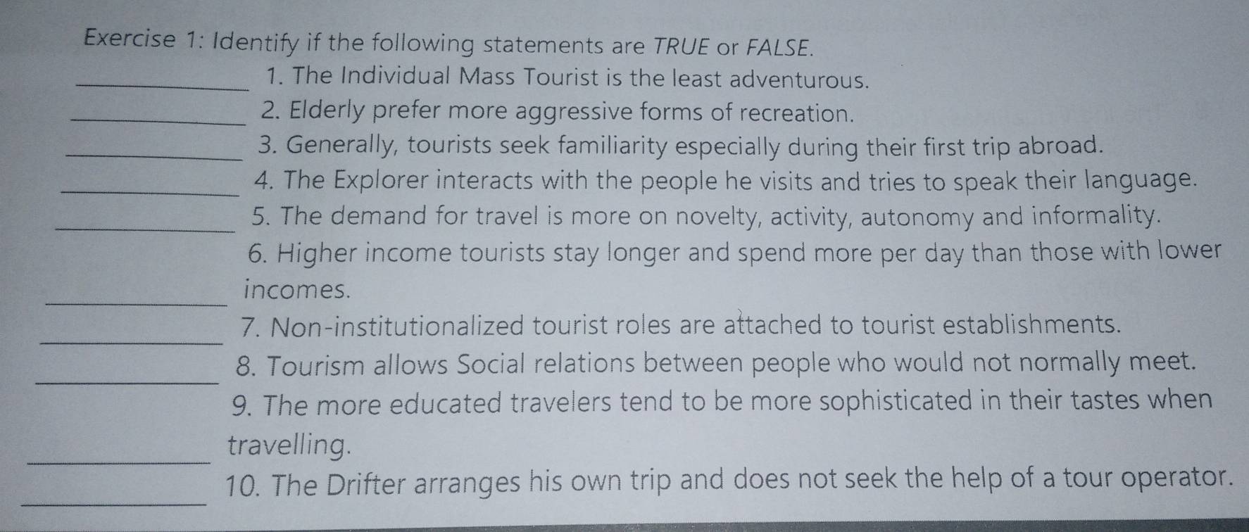 Identify if the following statements are TRUE or FALSE. 
_1. The Individual Mass Tourist is the least adventurous. 
_2. Elderly prefer more aggressive forms of recreation. 
_3. Generally, tourists seek familiarity especially during their first trip abroad. 
_4. The Explorer interacts with the people he visits and tries to speak their language. 
_5. The demand for travel is more on novelty, activity, autonomy and informality. 
6. Higher income tourists stay longer and spend more per day than those with lower 
_ 
incomes. 
_ 
7. Non-institutionalized tourist roles are attached to tourist establishments. 
_ 
8. Tourism allows Social relations between people who would not normally meet. 
9. The more educated travelers tend to be more sophisticated in their tastes when 
_ 
travelling. 
_ 
10. The Drifter arranges his own trip and does not seek the help of a tour operator.