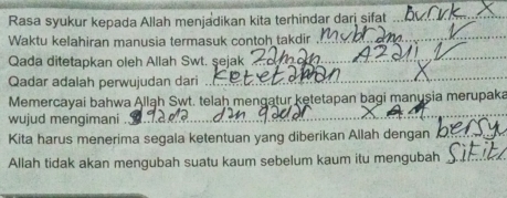 Rasa syukur kepada Allah menjadikan kita terhindar dari sifat_ 
Waktu kelahiran manusia termasuk contoh takdir 
_ 
_ 
_ 
Qada ditetapkan oleh Allah Swt. şejak 
Qadar adalah perwujudan dari 
_ 
Memercayai bahwa Allah Swt. telah mengatur ketetapan bagi manusia merupaka 
wujud mengimani 
Kita harus menerima segala ketentuan yang diberikan Allah dengan_ 
Allah tidak akan mengubah suatu kaum sebelum kaum itu mengubah_