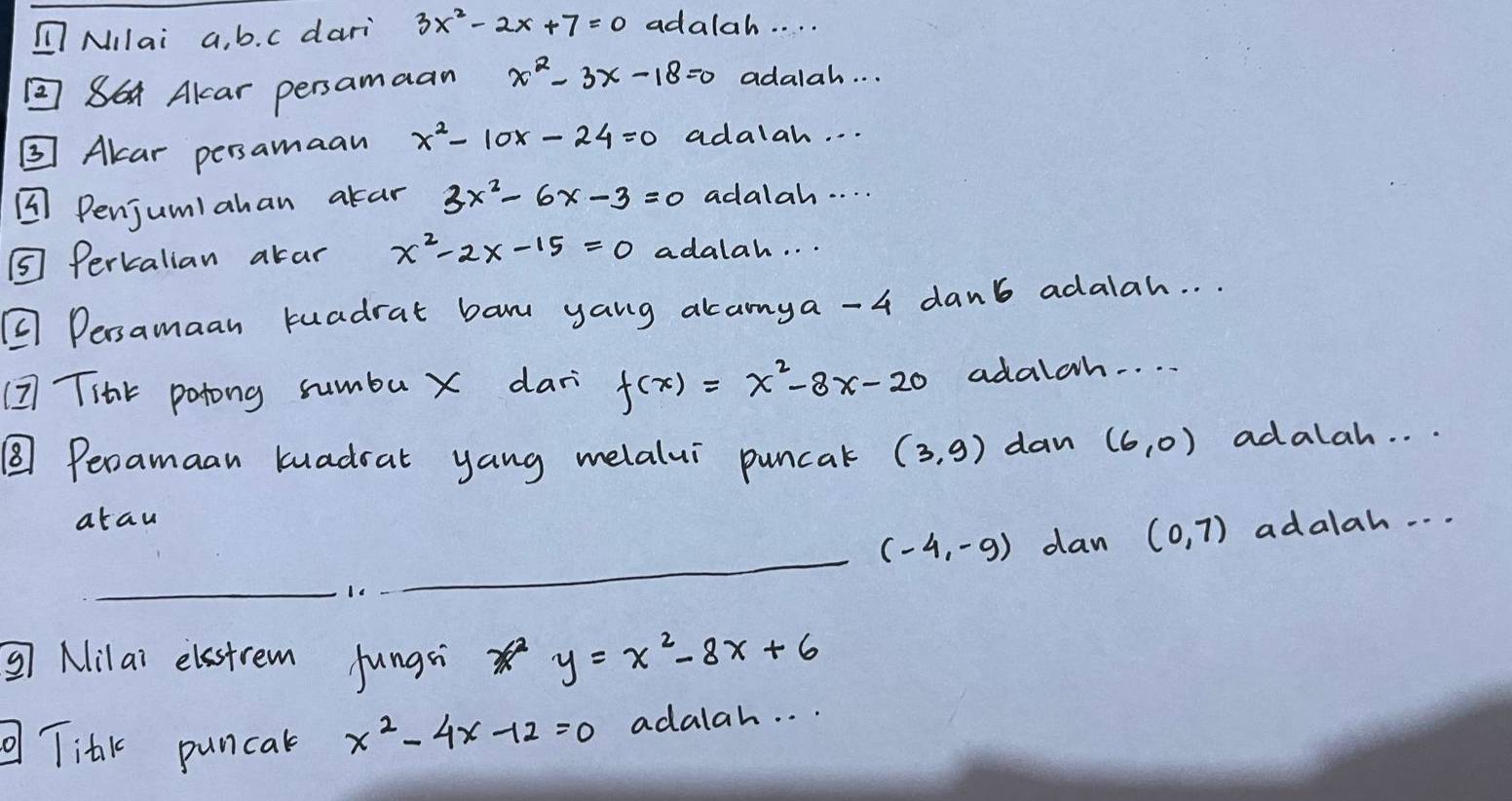 nMIlai a, b. c dari 3x^2-2x+7=0 adalah. . . . 
②86 Alcar persamaan x^2-3x-18=0 adalah. . . 
③ Alar persamaan x^2-10x-24=0 adalah. . . 
¼ Penjumiahan akar 3x^2-6x-3=0 adalah. . . . 
⑤ Perkalian akar x^2-2x-15=0 adalah. . . 
② Dersamaan tuadrat ban yang akamya -4 danb adalah. . . 
(I THar potong sumbu X dar f(x)=x^2-8x-20 adalch. . . 
⑧ Peramaan kuadrat yang melalui puncak (3,9) dan (6,0) adalah. . . 
atau adalah. . .
(-4,-9) dan (0,7)
_ 
_ 
③ Nilai elastrem fungsi 36° y=x^2-8x+6
Titk puncak x^2-4x-12=0 adalah. . .