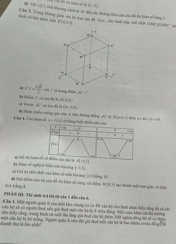 ng của đô thị hàm số là (1;-2).
d) forall M∈ (C) tích khoảng cách từ M đến các đường tiệm cận của đồ thị hàm số bằng 3.
Câu 3. Trong không gian với hệ trục tọa độ Oxyz , cho hình hộp chữ nhật OABC.OA B'C' nh
hình vẽ bên dưới, biết B'(4;3;5).
a) C'I= 5sqrt(5)/2  với / là trung điểm AC .
b) Điểm C có tọa độ là (0;3;0).
c) Vectơ overline AC' có tọa độ là (4;-3;0).
d) Hình chiếu vuông góc của A trên đường thẳng A'C là H(a;b;c) thỏa a+4b+2c=13.
Câu 4. Cho hàm số y=f(x) có bảng biến thiên
a) Đồ thị hàm 
b) Hàm số nghịch biến trên khoảng (-1;3).
c) Giá trị nhỏ nhất của hàm số trên khoảng (1;5) bằng 10.
d) Hai điểm cực trị của đồ thị hàm số cùng với điểm M(0;3) tạo thành một tam giác có diện
tích bằng 4.
PHÀN III. Thí sinh trả lời từ câu 1 đến câu 6.
Câu 1. Một người quản lí của một khu chung cư có 80 căn hộ cho thuê nhận thấy rằng tất cả các
căn hộ sẽ có người thuê nếu giá thuê một căn hộ là 6 triệu đồng. Một cuộc khảo sát thị trường
cho thấy rằng, trung bình cứ mỗi lần tăng giá thuê căn hộ thêm 100 nghìn đồng thì sẽ có thêm
một căn hộ bị bỏ trống. Người quản lí nên đặt giá thuê mỗi căn hộ là bao nhiêu (triệu đồng) để
doanh thu là lớn nhất?