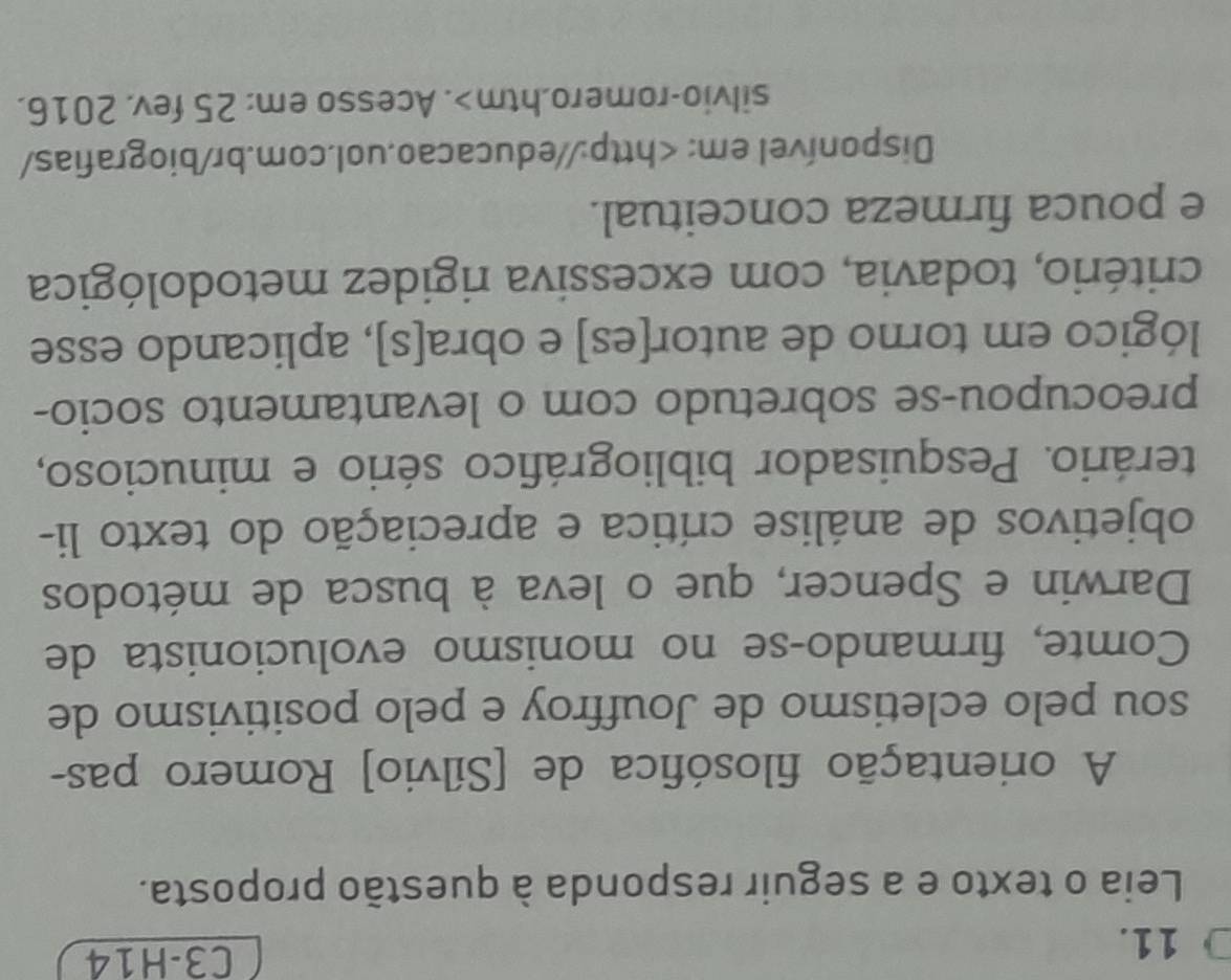 C3-H14 
Leia o texto e a seguir responda à questão proposta. 
A orientação filosófica de [Sílvio] Romero pas- 
sou pelo ecletismo de Jouffroy e pelo positivismo de 
Comte, firmando-se no monismo evolucionista de 
Darwin e Spencer, que o leva à busca de métodos 
objetivos de análise crítica e apreciação do texto li- 
terário. Pesquisador bibliográfico sério e minucioso, 
preocupou-se sobretudo com o levantamento socio- 
lógico em torno de autor[es] e obra[s], aplicando esse 
critério, todavia, com excessiva rigidez metodológica 
e pouca firmeza conceitual. 
Disponível em:. Acesso em: 25 fev. 2016.