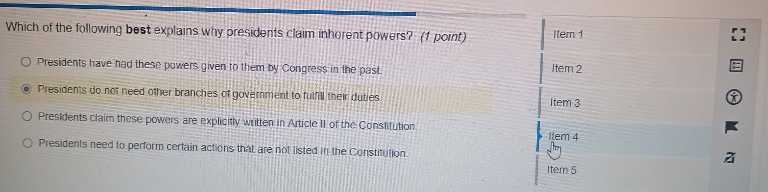 Which of the following best explains why presidents claim inherent powers? (1 point)
Item 1
Presidents have had these powers given to them by Congress in the past. Item 2
Presidents do not need other branches of government to fulfill their duties
Item 3
Presidents claim these powers are explicitly written in Article II of the Constitution.
Item 4
Nm
Presidents need to perform certain actions that are not listed in the Constitution.
Item 5