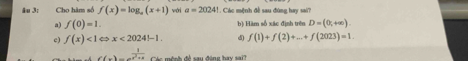 Âu 3: Cho hàm số f(x)=log _a(x+1) với a=2024! Các mệnh đề sau đúng hay sai?
a) f(0)=1. b) Hàm số xác định trên D=(0;+∈fty ).
c) f(x)<1Leftrightarrow x<2024!-1. d) f(1)+f(2)+...+f(2023)=1.
f(x)=e^(frac 1)x^2+x Các mệnh đề sau đúng hay sai?