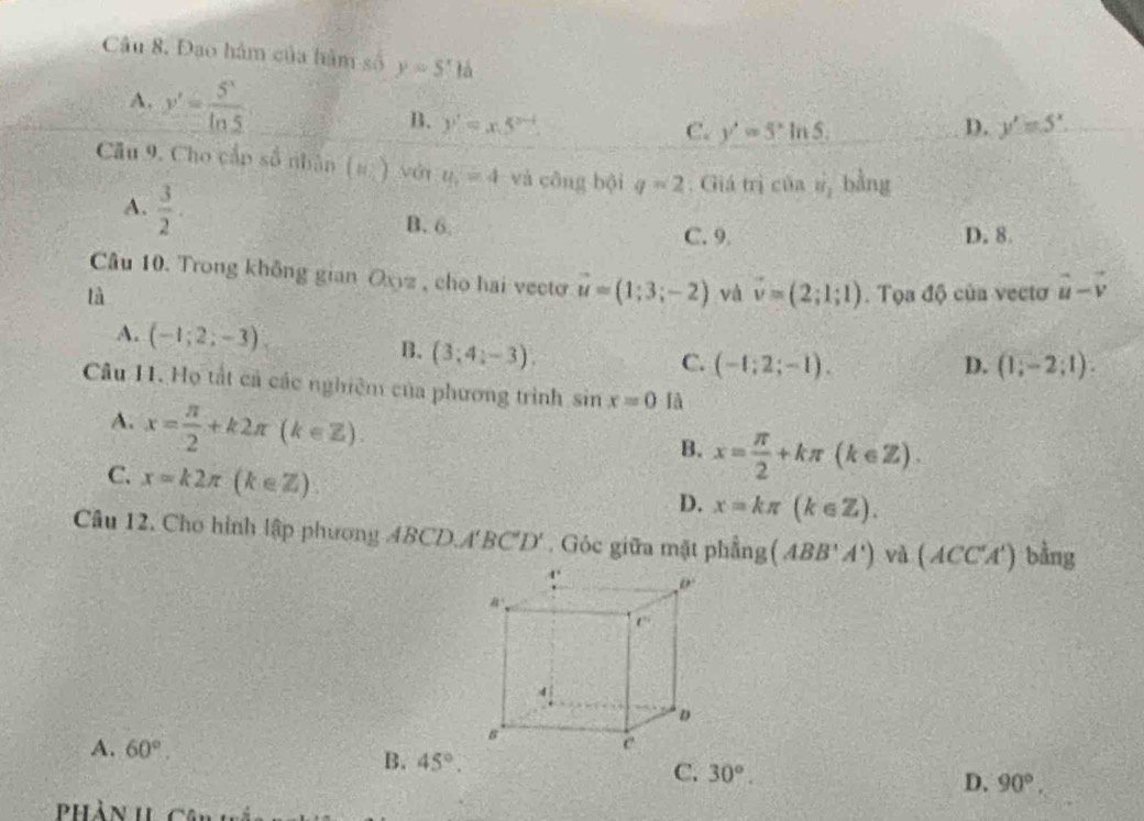 Đạo hàm của hàm số y=51d
A. y'= 5^x/ln 5  B. y'=x.5^(x-4)
C. y'=5^xln 5. D. y'=5^x.
Câu 9. Cho cấp số nhân (8,) với y_1=4 và công bội q=2. Giá trị C 1 1 vector u_1 bằng
A.  3/2  B. 6.
C. 9 D. 8.
Câu 10. Trong không gian Oxyz , cho hai vecto vector u=(1;3;-2) và vector v=(2;1;1)
là . Tọa độ của vectơ vector u-vector v
A. (-1;2;-3) B. (3;4;-3)
C. (-1;2;-1). D. (1;-2;1).
Câu H. Họ tất cả các nghiêm của phương trình sin x=0 là
A. x= π /2 +k2π (k∈ Z).
B. x= π /2 +kπ (k∈ Z).
C. x=k2π (k∈ Z)
D. x=kπ (k∈ Z).
Câu 12. Cho hình lập phương (BCD.A'BC'D'. Góc giữa mặt phhat ang(ABB'A') và (ACC'A')bing
A. 60°. B. 45°. C. 30°.
D. 90°.
Phàn I Cân