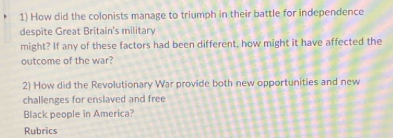 How did the colonists manage to triumph in their battle for independence 
despite Great Britain's military 
might? If any of these factors had been different, how might it have affected the 
outcome of the war? 
2) How did the Revolutionary War provide both new opportunities and new 
challenges for enslaved and free 
Black people in America? 
Rubrics