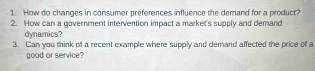 How do changes in consumer preferences influence the demand for a product? 
2. How can a government intervention impact a market's supply and demand 
dynamics? 
3. Can you think of a recent example where supply and demand affected the price of a 
good or service?