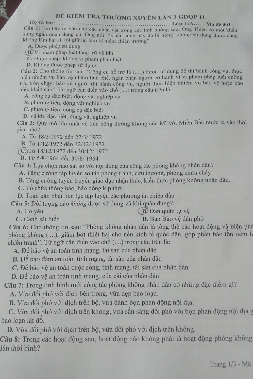 Đẻ kiêm trA thường xuyên làn 3 gDQp 11
Họ và tên:…._ ……. Lớp 11A…… Mã đề 001
Câu 1: Em hãy tư vấn cho các nhân vật trong các tình huống sau: Ông Thiện có một khẩu
súng ngắn quân dụng cũ. Ông nói: “Khẩu súng này dã bị hóng, không sử dụng được cũng
không làm hại ai, tôi giữ lại làm kỉ niệm chiến trường'.
A. Được phép sử dụng
B Vi phạm pháp luật tàng trữ vũ khí
C. Được phép, không vi phạm pháp luật
D. Không được phép sử dụng
Câu 2: Cho thông tin sau: “Công cụ hỗ trợ là (.....) được sử dụng để thi hành công vụ, thực
hiện nhiệm vụ bảo vệ nhằm hạn chế, ngăn chặn người có hành vi vi phạm pháp luật chống
trả, trồn chạy; bảo vệ người thi hành công vụ, người thực hiện nhiệm vụ bảo vệ hoặc báo
hiệu khẩn cấp”. Từ ngữ cần điền vào chỗ (....) trong câu trên là:
A. công cụ đặc biệt, động vật nghiệp vụ
B. phương tiện, động vật nghiệp vụ
C. phương tiện, công cụ đặc biệt
D. vũ khí đặc biệt, động vật nghiệp vụ
Câu 3: Quy mô lớn nhất về tiến công đường không của Mĩ với Miền Bắc nước ta vào thời
gian nào?
A. Từ 18/3/1972 đến 27/3/ 1972
B. Từ 1/12/1972 đến 12/12/ 1972
C.)Từ 18/12/1972 đến 30/12/ 1972
D. Từ 5/8/1964 đến 30/8/ 1964
Câu 4: Lựa chọn nào sai so với nội dung của công tác phòng không nhân dân?
A. Tăng cường tập luyện sơ tán phòng tránh, cứu thương, phòng chữa cháy.
B. Tăng cường tuyên truyền giáo dục nhận thức, kiến thức phòng không nhân dân.
C. Tổ chức thông báo, báo động kịp thời.
D. Toàn dân phải liên tục tập luyện các phương án chiến đấu
Câu 5: Đối tượng nào không được sử dụng vũ khí quân dụng?
A. Cơ yếu B. Dân quân tự vệ
C. Cảnh sát biển D. Ban Bảo vệ dân phố
Câu 6: Cho thông tin sau: “Phòng không nhân dân là tổng thể các hoạt động và biện phá
phòng không (....), giảm bớt thiệt hại cho nền kinh tế quốc dân, góp phần bảo tồn tiềm lự
chiến tranh”. Từ ngữ cần điền vào chỗ (....) trong câu trên là:
A. Để bảo vệ an toàn tính mạng, tài sản của nhân dân
B. Để bảo đảm an toàn tính mạng, tài sản của nhân dân
C. Để bảo vệ an toàn cuộc sống, tính mạng, tài sản của nhân dân
D. Để bảo vệ an toàn tính mạng, của cải của nhân dân
Câu 7: Trong tình hình mới công tác phòng không nhân dân có những đặc điểm gì?
A. Vừa đổi phó với địch bên trong, vừa dẹp bạo loạn.
B. Vừa đối phó với địch trên bộ, vừa đánh bọn phản động nội địa.
C. Vừa đối phó với địch trên không, vừa sẵn sàng đối phó với bọn phản động nội địa g
bạo loạn lật đồ.
D. Vừa đối phó với địch trên bộ, vừa đối phó với địch trên không.
Câu 8: Trong các hoạt động sau, hoạt động nào không phải là hoạt động phòng không
dân thời bình?
Trang 1/3 - Mã