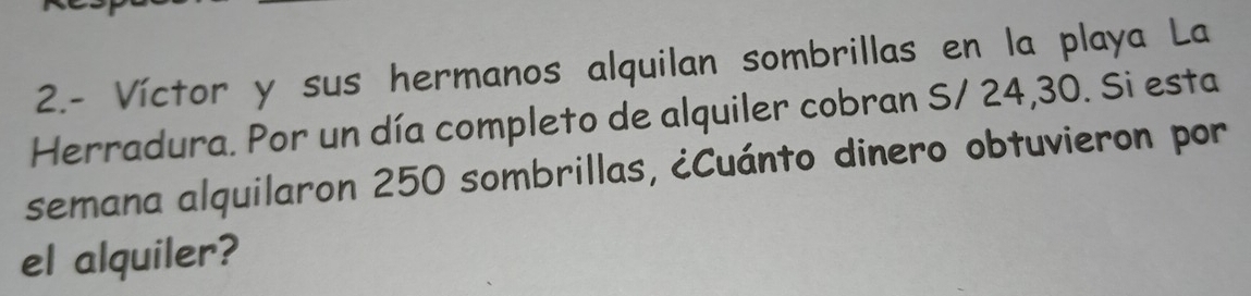 2.- Víctor y sus hermanos alquilan sombrillas en la playa La 
Herradura. Por un día completo de alquiler cobran S/ 24,30. Si esta 
semana alquilaron 250 sombrillas, ¿Cuánto dinero obtuvieron por 
el alquiler?