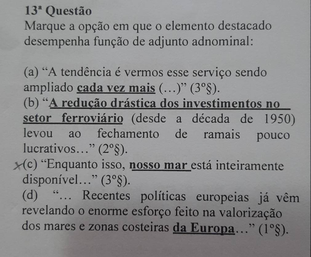 13^a Questão
Marque a opção em que o elemento destacado
desempenha função de adjunto adnominal:
(a) 'A tendência é vermos esse serviço sendo
ampliado cada vez mais (…)” (3°$).
(b) 'A redução drástica dos investimentos no
setor ferroviário (desde a década de 1950)
levou ao fechamento de ramais pouco
lucrativos…” (2°delta ).
(c) 'Enquanto isso, nosso mar está inteiramente
disponível…” (3°$).
(d) “.. Recentes políticas europeias já vêm
revelando o enorme esforço feito na valorização
dos mares e zonas costeiras da Europa.” (1°$).