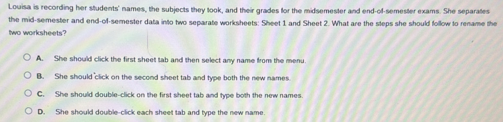 Louisa is recording her students' names, the subjects they took, and their grades for the midsemester and end-of-semester exams. She separates
the mid-semester and end-of-semester data into two separate worksheets: Sheet 1 and Sheet 2. What are the steps she should follow to rename the
two worksheets?
A. She should click the first sheet tab and then select any name from the menu.
B. She should click on the second sheet tab and type both the new names.
C. She should double-click on the first sheet tab and type both the new names.
D. She should double-click each sheet tab and type the new name.