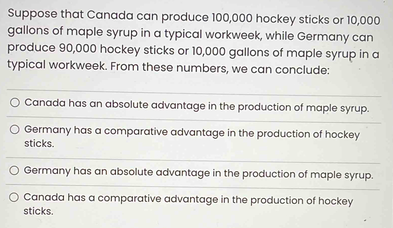 Suppose that Canada can produce 100,000 hockey sticks or 10,000
gallons of maple syrup in a typical workweek, while Germany can
produce 90,000 hockey sticks or 10,000 gallons of maple syrup in a
typical workweek. From these numbers, we can conclude:
Canada has an absolute advantage in the production of maple syrup.
Germany has a comparative advantage in the production of hockey
sticks.
Germany has an absolute advantage in the production of maple syrup.
Canada has a comparative advantage in the production of hockey
sticks.