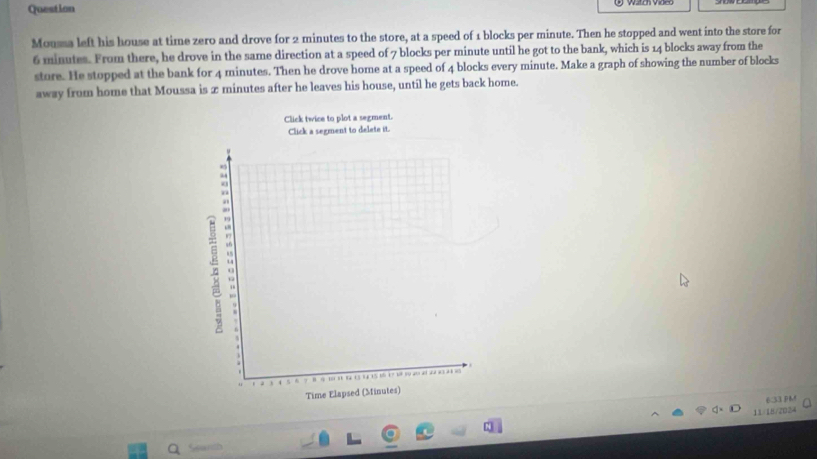 Question 
Mousa left his house at time zero and drove for 2 minutes to the store, at a speed of 1 blocks per minute. Then he stopped and went into the store for
6 minutes. From there, he drove in the same direction at a speed of 7 blocks per minute until he got to the bank, which is 14 blocks away from the 
store. He stopped at the bank for 4 minutes. Then he drove home at a speed of 4 blocks every minute. Make a graph of showing the number of blocks 
away from home that Moussa is x minutes after he leaves his house, until he gets back home. 
6.33 PM 
11/18/2024 a