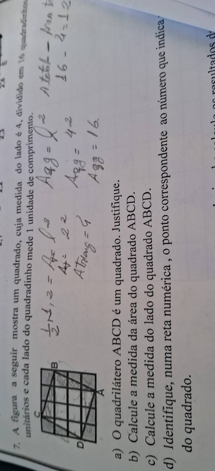 2, 3
E 
7. A figura a seguir mostra um quadrado, cuja medida do lado é4, dividido em 16 quadradintor 
unitários e cada lado do quadradinho mede 1 unidade de comprimento. 
a) O quadrilátero ABCD é um quadrado. Justifique. 
b) Calcule a medida da área do quadrado ABCD. 
c) Calcule a medida do lado do quadrado ABCD. 
d) Identifique, numa reta numérica , o ponto correspondente ao número que indica 
do quadrado.