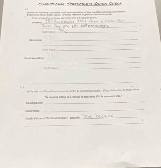 Conditional Statements Quick Check 
1 
Write the inverse, convorse, and contrapostive of the conditional statement bolow. 
Determine their truth value. If false, explain or give a counteresample. 
If two angles for a fnear par, then they we suopleng 
Severser 
_ 
_ 
Truth later 
_ 
Converse: 
_ 
_ 
Tch thảm 
_ 
Contrapositive: 
_ 
_ 
Truth Vaber 
_ 
_ 
2) 
Wrte the conditional and converse of the bi-conditional below. Then, detenmine its truth value. 
"A capital letter is a vowel if and only if it is symmetrical." 
Conditional: 
_ 
Converse 
_ 
Truth Value of Bi-Conditional? Explain. 
_ 
_