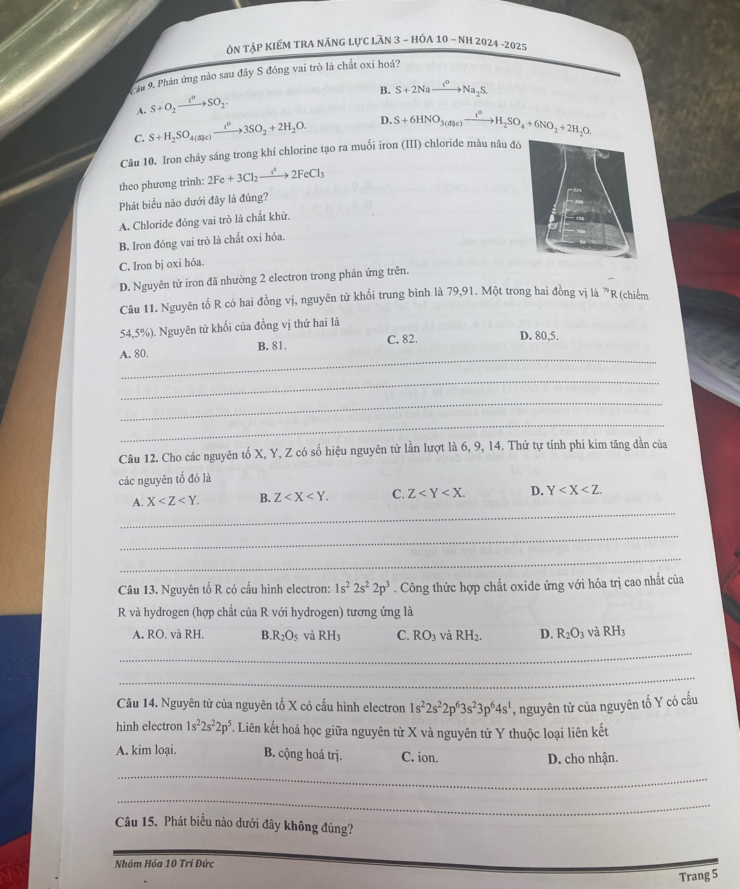 ÔN TậP KIẾM TRA NĂNG LựC LầN 3 - HÓA 10 - NH 2024 -2025
Cầu 9. Phản ứng nào sau đây S đóng vai trò là chất oxi hoá?
B. S+2Naxrightarrow t^oNa_2S.
A. S+O_2xrightarrow t°SO_2·
C. S+H_2SO_4(dic)xrightarrow t°3SO_2+2H_2O. D. S+6HNO_3(dHc)xrightarrow t^0H_2SO_4+6NO_2+2H_2O.
Câu 10. Iron cháy sáng trong khí chlorine tạo ra muối iron (III) chloride màu nâu đỏ
theo phương trình: 2Fe+3Cl_2xrightarrow e°2FeCl_3
Phát biểu nào dưới đây là đúng?
A. Chloride đóng vai trò là chất khử.
B. Iron đóng vai trò là chất oxi hóa.
C. Iron bị oxi hóa.
D. Nguyên tử iron đã nhường 2 electron trong phản ứng trên.
Câu 11. Nguyên tố R có hai đồng vị, nguyên tử khối trung bình là 79,91. Một trong hai đồng vị là ^79R (chiếm
54,5%). Nguyên tử khối của đồng vị thứ hai là
_
A. 80. B. 81. C. 82.
D. 80,5.
_
_
_
Câu 12. Cho các nguyên tố X, Y, Z có số hiệu nguyên tử lần lượt là 6, 9, 14. Thứ tự tính phi kim tăng dần của
các nguyên tố đó là
_
A. X B. Z C. Z D. Y
_
_
Câu 13. Nguyên tố R có cấu hình electron: 1s^22s^22p^3. Công thức hợp chất oxide ứng với hóa trị cao nhất của
R và hydrogen (hợp chất của R với hydrogen) tương ứng là
A. RO. và RH. B R_2O_5 và RH_3 C. RO_3 và RH_2. D. R_2O_3 và RH_3
_
_
Câu 14. Nguyên tử của nguyên tố X có cấu hình electron 1s^22s^22p^63s^23p^64s^1 , nguyên tử của nguyên tố Y có cấu
hình electron 1s^22s^22p^5. Liên kết hoá học giữa nguyên tử X và nguyên từ Y thuộc loại liên kết
A. kim loại. B. cộng hoá trị. C. ion. D. cho nhận.
_
_
Câu 15. Phát biểu nào dưới đây không đúng?
_
Nhóm Hóa 10 Trí Đức
Trang 5