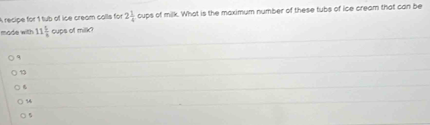 A recipe for 1 tub of ice cream calls for 2 1/4  cups of milk. What is the maximum number of these tubs of ice cream that can be
mode with 11 5/8 cups of milk?
13
14
5