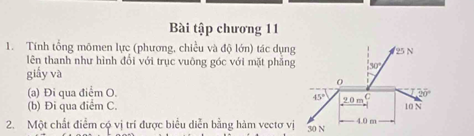 Bài tập chương 11
1. Tính tổng mômen lực (phương, chiều và độ lớn) tác dụng
lên thanh như hình đối với trục vuông góc với mặt phẳng
giấy và
(a) Đi qua điểm O. 
(b) Đi qua điểm C. 
2. Một chất điểm có vị trí được biểu diễn bằng hàm vectơ vị