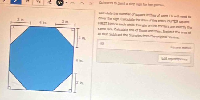 V2 Esi wants to pairt a stop sign for her garden. 
Calculate the number of square inches of paint Esi will need to 
cover the sign. Calculate the area of the entire OUTER square 
FIRST, Notice each while trangle on the comers are exactly the 
same size, Calculate one of those and then, find out the area of 
all four. Subtract the triangles from the original square.
40
square inches
Edit my response