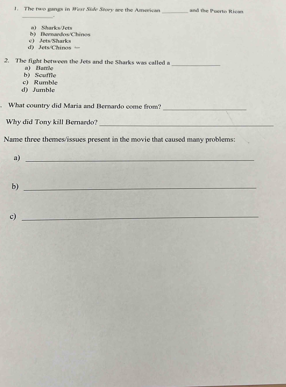 The two gangs in West Side Story are the American _and the Puerto Rican
_.
a) Sharks/Jets
b) Bernardos/Chinos
c) Jets/Sharks
d) Jets/Chinos
2. The fight between the Jets and the Sharks was called a
a) Battle
_
b) Scuffle
c) Rumble
d) Jumble
. What country did Maria and Bernardo come from?_
Why did Tony kill Bernardo?_
Name three themes/issues present in the movie that caused many problems:
a)_
b)_
c)_