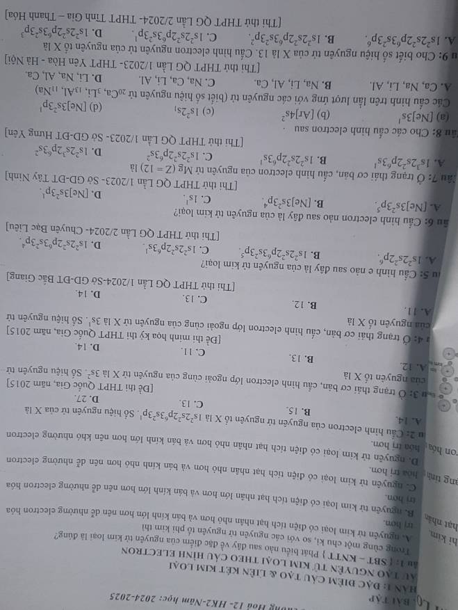 Lội bài tập
Ông Hod 12- HK2-Năm học: 2024-2025
HAn 1: Đạc điêm câu tạo & liên kết kim loại
au tạo nguyên tử kim loại theo cáu hình electron
âu 1: ( SBT - KNTT  Phát biểu nào sau đây về đặc điểm của nguyên tử kim loại là đúng?
Trong cùng một chu kì, so với các nguyên tử nguyên tố phi kim thì
hi kim A. nguyên tử kim loại có điện tích hạt nhân nhỏ hơn và bán kính lớn hơn nên dễ nhường electron hóa
trj hon.
hạt nhân
trị hơn.
B. nguyên tử kim loại có điện tích hạt nhân lớn hơn và bán kính lớn hơn nên dễ nhường electron hóa
ng tỉnh hòa trị hơn.
C. nguyên tử kim loại có điện tích hạt nhân nhỏ hơn và bán kính nhó hơn nên dễ nhường electron
on hóa hóa trị hơn.
D. nguyên tử kim loại có điện tích hạt nhân nhỏ hơn và bán kính lớn hơn nên khó nhường electron
u 2: Cầu hình electron của nguyên tứ nguyên tố X là 1s^22s^22p^63s^23p^1 Số hiệu nguyên tử của X là
A. 14. B. 15. C. 13. D. 27.
[Đề thi THPT Quốc Gia, năm 2015]
u 3: Ở trạng thải cơ bản, cầu hình electron lớp ngoài cùng của nguyên từ X là 3s^2 Số hiệu nguyên tử
của nguyên tố X là
om
A. 12. B. 13. C. 11. D. 14.
[Đề thi minh họa kỷ thi THPT Quốc Gia, năm 2015]
#  4: Ở trạng thải cơ bản, cấu hình electron lớp ngoài cùng của nguyên tử X là
của nguyên tố X là 3s^1. Số hiệu nguyên tử
A. 11. B. 12. C. 13. D. 14.
[Thi thử THPT QG Lần 1/2024-Sở GD-ĐT Bắc Giang]
lu 5: Cầu hình e nào sau đây là của nguyên tử kim loại?
A. 1s^22s^22p^6. B. 1s^22s^22p^63s^23p^5. C. 1s^22s^22p^63s^1. D. 1s^22s^22p^63s^23p^4.
[Thi thử THPT QG Lần 2/2024- Chuyên Bạc Liêu]
ầu 6: Cầu hình electron nảo sau đây là của nguyên tử kim loại?
A. [Ne 3s^23p^5. B. [Ne]3s^23p^4. C. 1s^1. D. [Ne]3s^23p^1.
[Thi thử THPT QG Lần 1/2023- Sở GD-ĐT Tây Ninh]
lâu 7:dot O trạng thái cơ bản, cấu hình electron của nguyên tử Mg(Z=12) là
A. 1s^32s^22p^63s^1 B. 1s^22s^22p^63s^1 C. 1s^22s^22p^63s^2 D. 1s^22s^32p^63s^2
[Thi thử THPT QG Lần 1/2023- Sở GD-ĐT Hưng Yên]
ầu 8: Cho các cấu hình electron sau  
(a) [Ne]3s' (b) [Ar]4s^2 (c) 1s^22s_1 (d) [Ne]3s^23p^1
Các cầu hình trên lần lượt ứng với các nguyên tử (biết số hiệu nguyên tử _20Ca, _3Li. _13Al,_11Na)
A. Ca, Na, Li, Al. B. Na, Li, Al, Ca. C. Na, Ca, Li, Al. D. Li, Na, Al, Ca.
[Thi thử THPT QG Lần 1/2023- THPT Yên Hòa - Hà Nội]
u 9: Cho biết số hiệu nguyên tử của X là 13. Cấu hình electron nguyên tử của nguyên tố X là
A. 1s^22s^22p^63s^23p^6. B. 1s^22s^22p^63s^23p^2. C. 1s^22s^22p^63s^23p^1. D. 1s^22s^22p^63s^23p^3
[Thi thử THPT QG Lần 2/2024- THPT Tĩnh Gia - Thanh Hóa]