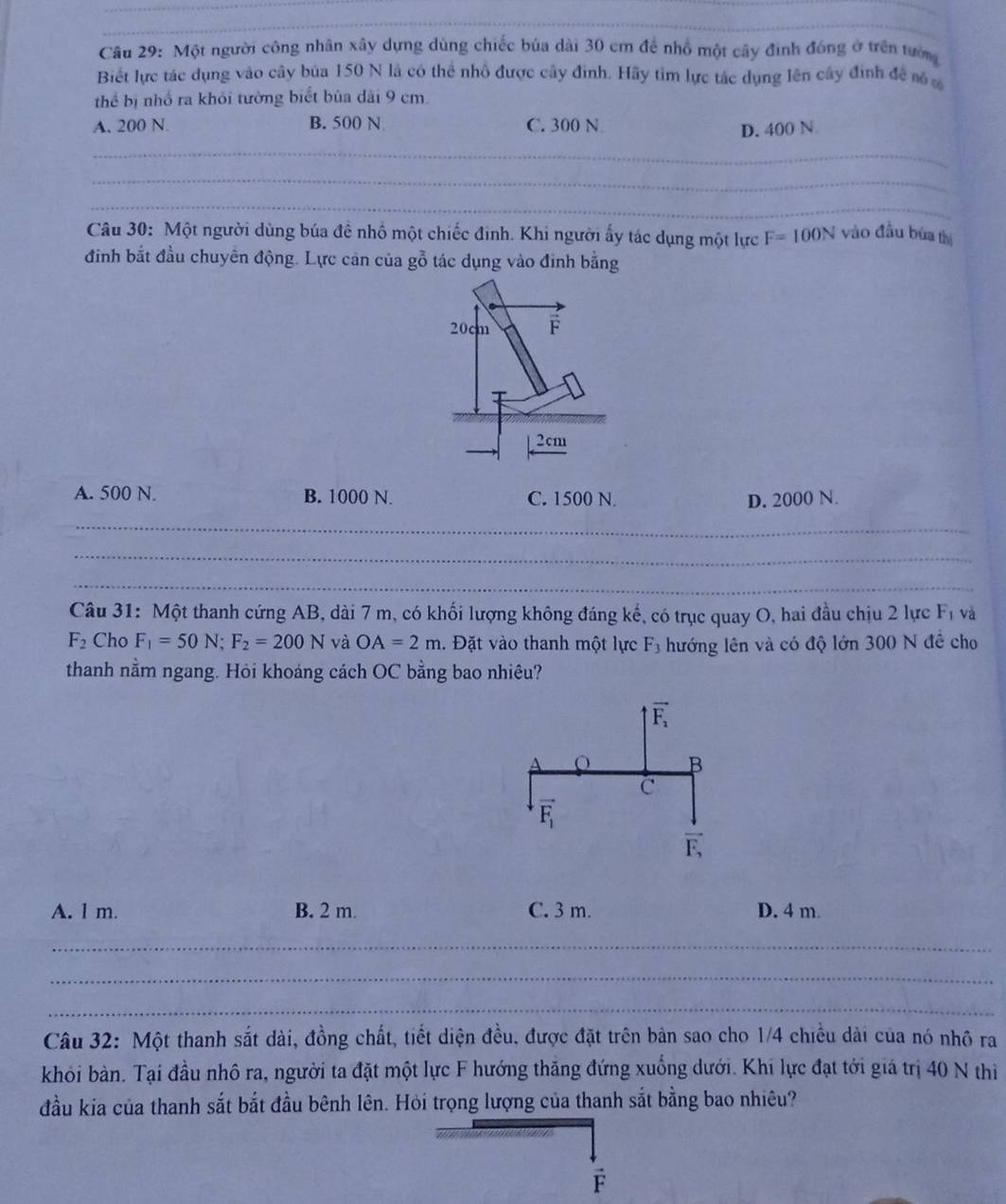 Một người công nhân xây dựng dùng chiếc bủa dài 30 cm để nhổ một cây đinh đóng ở trên tướn
Biết lực tác dụng vào cây bủa 150 N là có thể nhổ được cây đình. Hãy tìm lực tác dụng lên cây đinh để nó 
thể bị nhổ ra khỏi tường biết bủa dài 9 cm.
A. 200 N. B. 500 N C. 300 N
D. 400 N
_
_
_
Câu 30: Một người dùng búa đề nhổ một chiếc đinh. Khi người ấy tác dụng một lực F=100N vào đầu bứa thị
đinh bắt đầu chuyển động. Lực cản của gỗ tác dụng vào đinh bằng
20cm
2cm
A. 500 N. B. 1000 N. C. 1500 N. D. 2000 N.
_
_
_
Câu 31: Một thanh cứng AB, dài 7 m, có khối lượng không đáng kế, có trục quay O, hai đầu chịu 2 lực F_1 và
F_2 Cho F_1=50N;F_2=200N và OA=2m. Đặt vào thanh một lực F_3 hướng lên và có độ lớn 300 N đề cho
thanh nằm ngang. Hỏi khoáng cách OC bằng bao nhiêu?
A. l m. B. 2 m C. 3 m. D. 4 m
_
_
_
Câu 32: Một thanh sắt dài, đồng chất, tiết diện đều, được đặt trên bản sao cho 1/4 chiều dài của nó nhỏ ra
khỏi bàn. Tại đầu nhô ra, người ta đặt một lực F hướng thăng đứng xuống dưới. Khi lực đạt tới giá trị 40 N thi
đầu kia của thanh sắt bắt đầu bênh lên. Hỏi trọng lượng của thanh sắt bằng bao nhiêu?
É