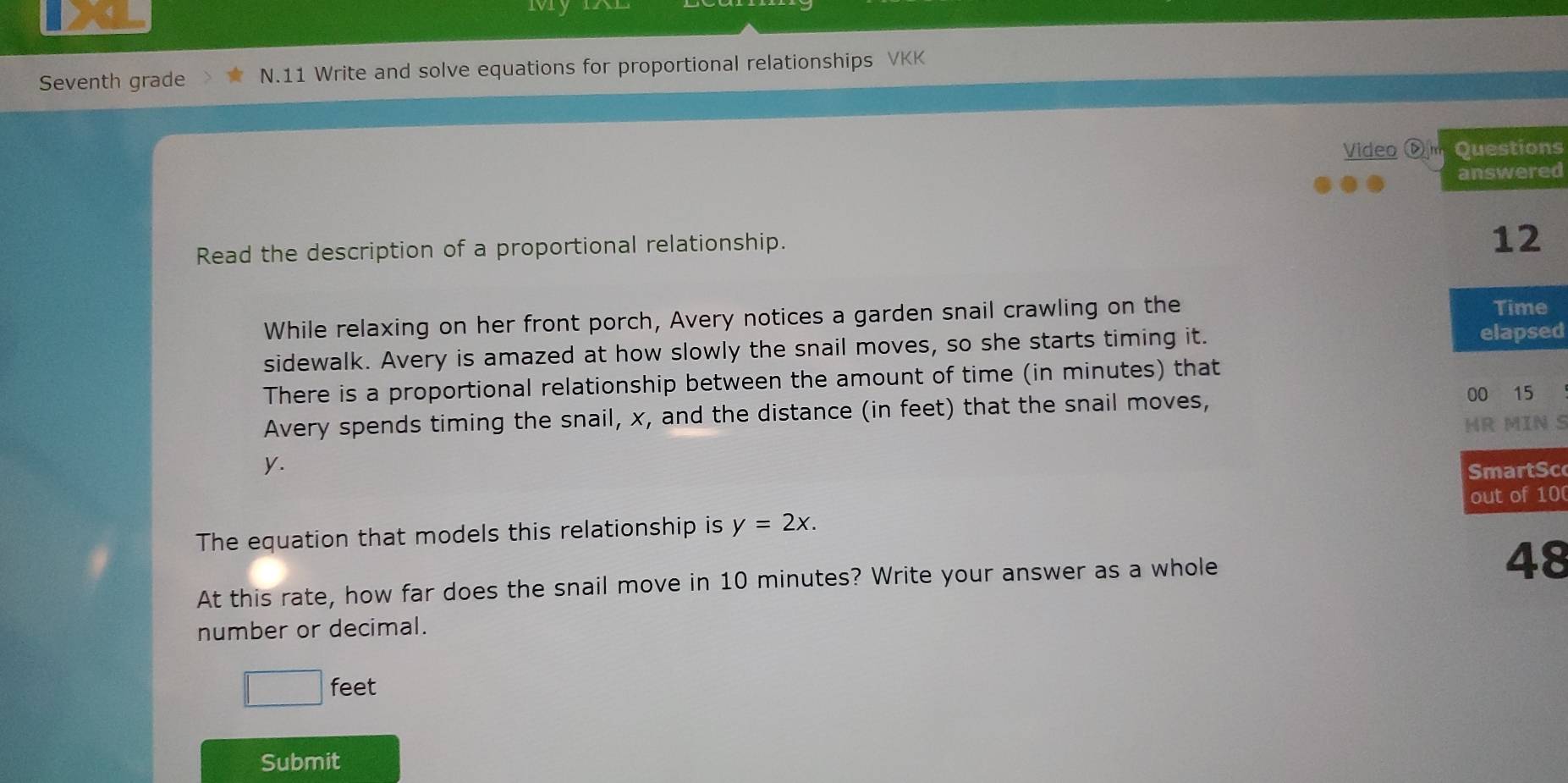 My IAL 
Seventh grade N.11 Write and solve equations for proportional relationships VKK 
Video Djm Questions 
answered 
Read the description of a proportional relationship. 
12 
While relaxing on her front porch, Avery notices a garden snail crawling on the 
Time 
sidewalk. Avery is amazed at how slowly the snail moves, so she starts timing it. 
elapsed 
There is a proportional relationship between the amount of time (in minutes) that 
Avery spends timing the snail, x, and the distance (in feet) that the snail moves, 00 15
HR MIN S
y. 
SmartSc 
out of 100
The equation that models this relationship is y=2x. 
At this rate, how far does the snail move in 10 minutes? Write your answer as a whole
48
number or decimal.
1 feet
Submit