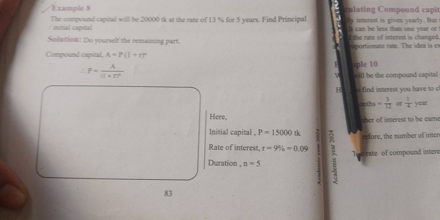 Example 8 culating Compound capit 
The compound capital will be 20000 tk at the rate of 13 % for 5 years. Find Principal lly interest is given yearly. But 
initial capital It can be less than one year or 
Solution: Do yourself the remaining part. 
d the rate of interest is changed. 
roportionate rate. The idea is ex 
Compound capital, A=P(1+r)^n
∴ P=frac A(1+r)^2
F ple 10
V will be the compound capital 
H o find interest you have to c 
onths = 3/12  or  1/4  year
Here, 
mber of interest to be earne 
Initial capital , P=15000 tk 
Rate of interest, r=9% =0.09 : 
refore, the number of inter 
The rate of compound intere 
Duration , n=5
83