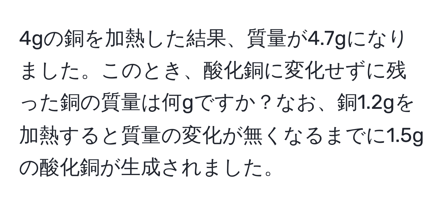 4gの銅を加熱した結果、質量が4.7gになりました。このとき、酸化銅に変化せずに残った銅の質量は何gですか？なお、銅1.2gを加熱すると質量の変化が無くなるまでに1.5gの酸化銅が生成されました。