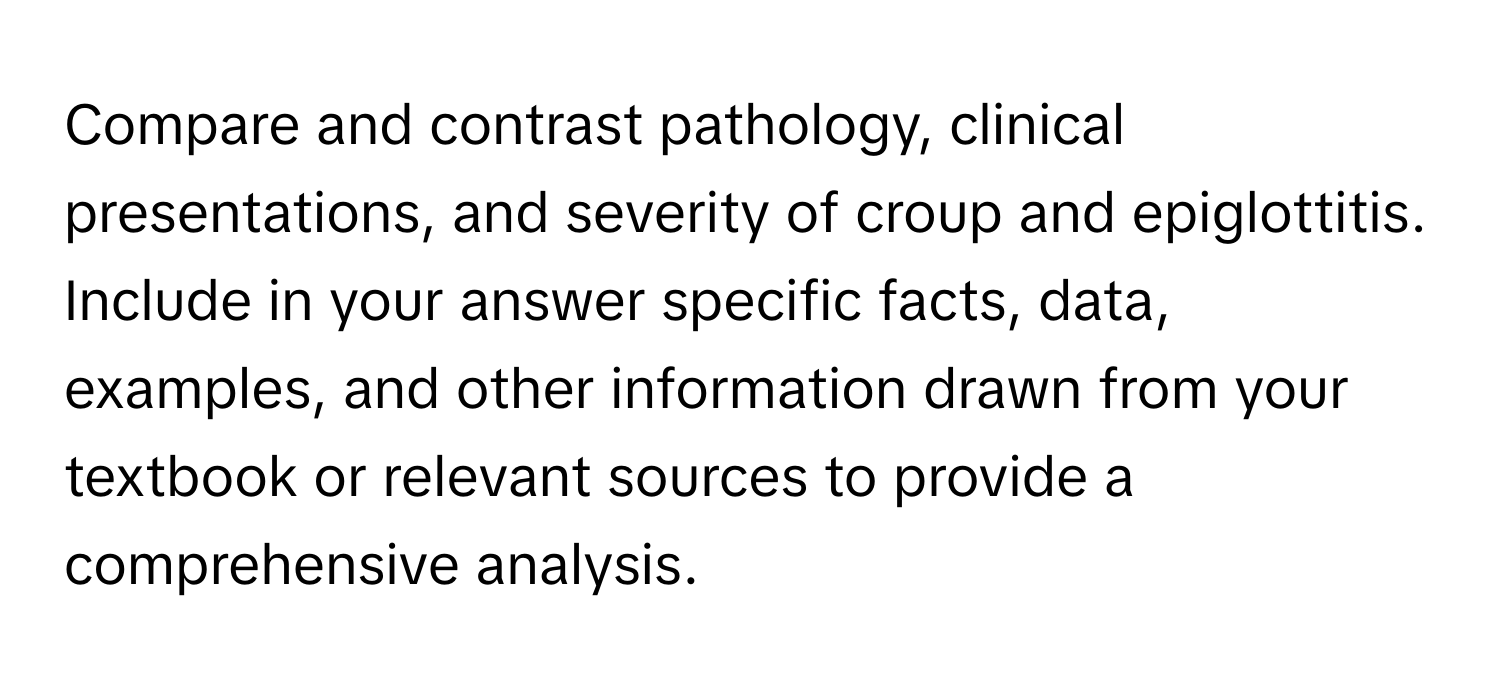 Compare and contrast pathology, clinical presentations, and severity of croup and epiglottitis. Include in your answer specific facts, data, examples, and other information drawn from your textbook or relevant sources to provide a comprehensive analysis.