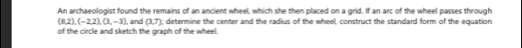 An archaeologist found the remains of an ancient wheel, which she then placed on a grid. If an arc of the wheel passes through
(8,2), (-2,2), (3,-3)
of the circle and sketch the graph of the wheel I, and (3,7); determine the center and the radius of the wheel, construct the standard form of the equation
