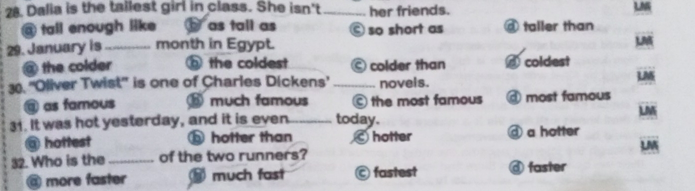 Dalia is the tallest girl in class. She isn't_ her friends.
LN
@ tall enough like as tall as © so short as taller than
29. January is_ month in Egypt.
@ the colder ⑥ the coldest © colder than coldest
30. ''Oliver Twist'' is one of Charles Dickens' _novels.
LM
⑨ as famous ⑥ much famous © the most famous @ most famous
LM
31. It was hot yesterday, and it is even_ today.
③hottest ⑤ hotter than hotter
④ a hotter
M
32. Who is the_ of the two runners?
@ more faster much fast © fastest
④ faster