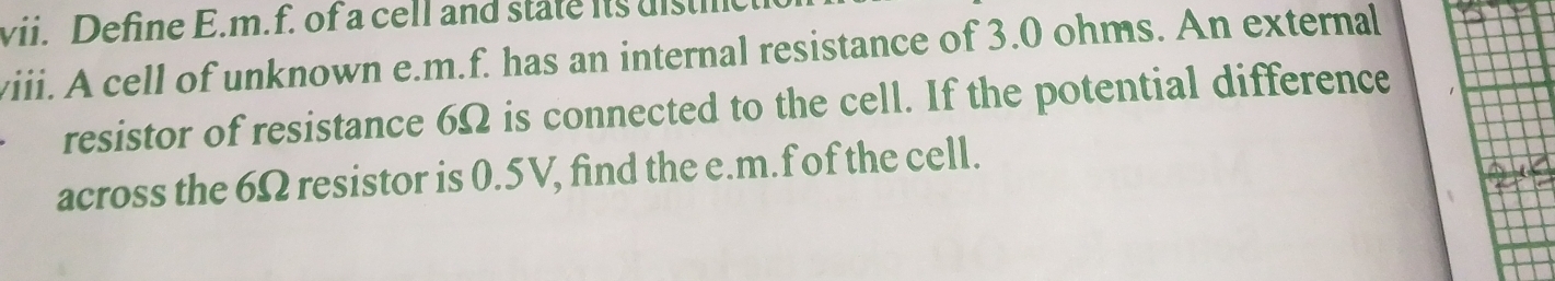 Define E.m.f. of a cell and state its uistl 
viii. A cell of unknown e. m.f. has an internal resistance of 3.0 ohms. An external 
resistor of resistance 6Ω is connected to the cell. If the potential difference 
across the 6Ω resistor is 0.5V, find the e. m.f of the cell.