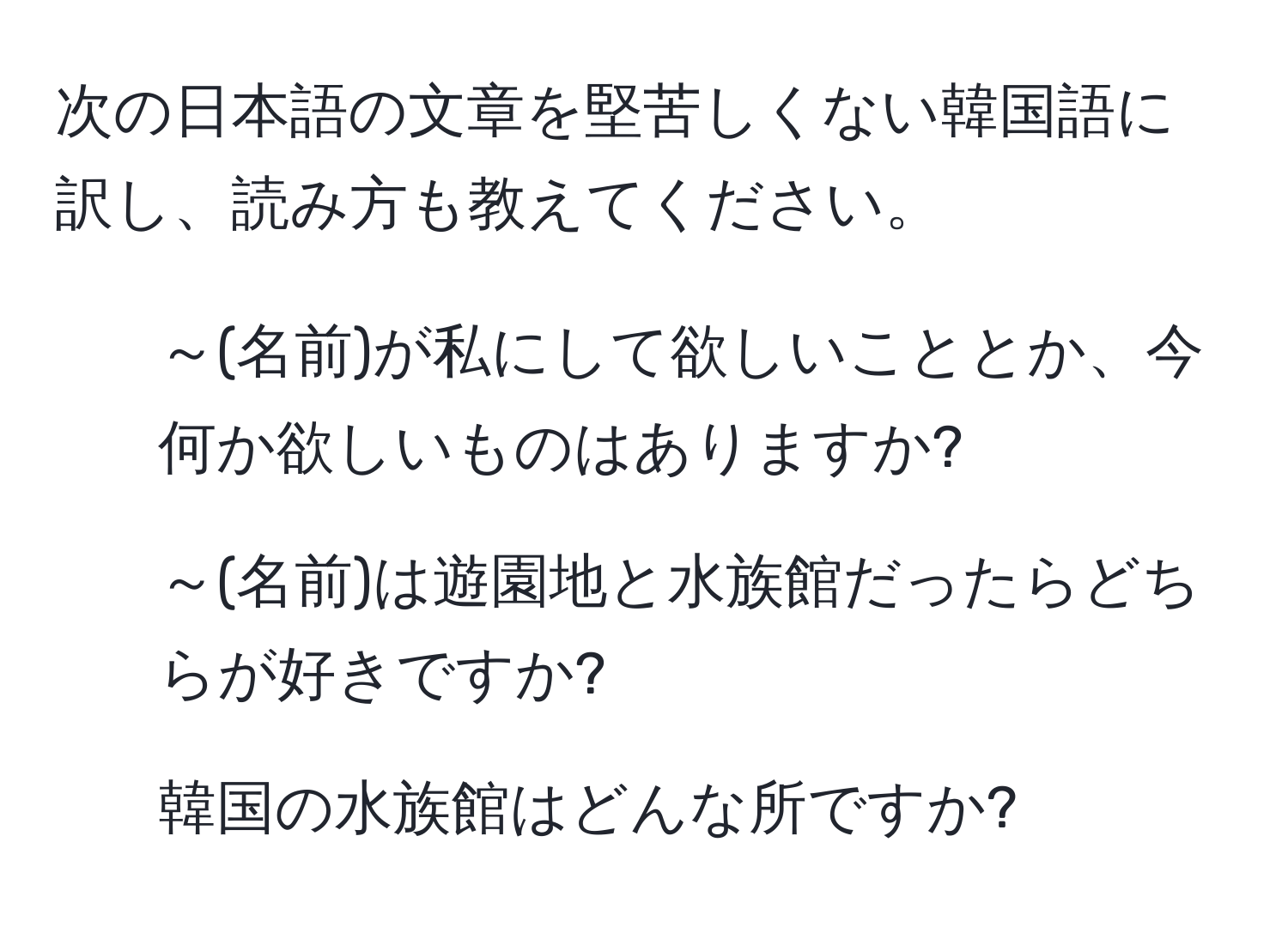 次の日本語の文章を堅苦しくない韓国語に訳し、読み方も教えてください。
1. ～(名前)が私にして欲しいこととか、今何か欲しいものはありますか?
2. ～(名前)は遊園地と水族館だったらどちらが好きですか?
3. 韓国の水族館はどんな所ですか?