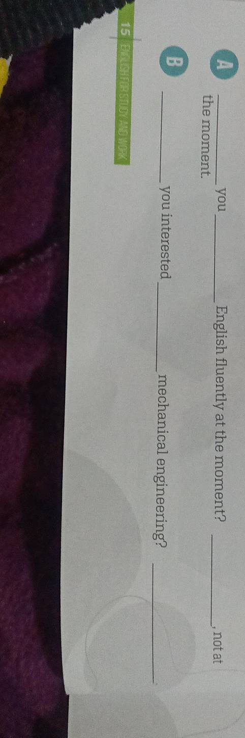 A 
_you_ English fluently at the moment? _, not at 
the moment. 
B 
_you interested _mechanical engineering?_
15 ENGLISH FOR STUDY AND WORK