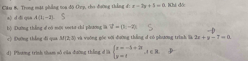 Trong mặt phẳng toạ độ Oxy, cho đường thẳng d: x-2y+5=0. Khi đó: 
a) d đi qua A(1;-2)
b) Đường thẳng d có một vectơ chỉ phương là vector u=(1;-2)
c) Đường thẳng đi qua M(2;3) và vuông góc với đường thẳng d có phương trình là 2x+y-7=0. 
d) Phương trình tham số của đường thẳng d là beginarrayl x=-5+2t y=tendarray.  ,t∈ R.