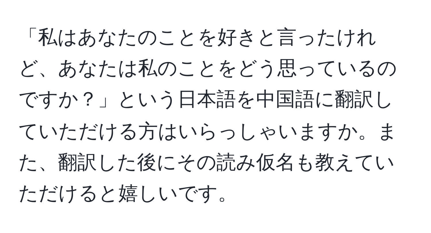 「私はあなたのことを好きと言ったけれど、あなたは私のことをどう思っているのですか？」という日本語を中国語に翻訳していただける方はいらっしゃいますか。また、翻訳した後にその読み仮名も教えていただけると嬉しいです。